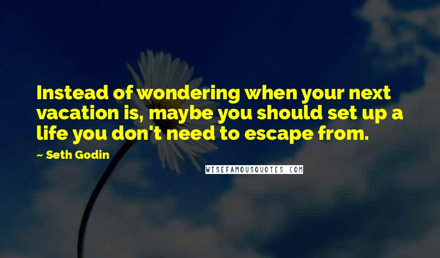 Seth Godin Quotes: Instead of wondering when your next vacation is, maybe you should set up a life you don't need to escape from.