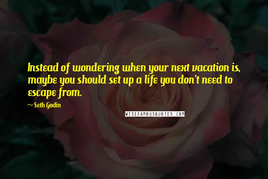 Seth Godin Quotes: Instead of wondering when your next vacation is, maybe you should set up a life you don't need to escape from.