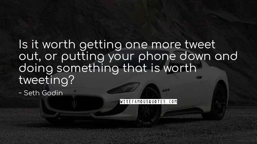 Seth Godin Quotes: Is it worth getting one more tweet out, or putting your phone down and doing something that is worth tweeting?