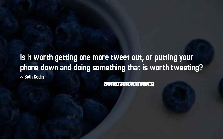 Seth Godin Quotes: Is it worth getting one more tweet out, or putting your phone down and doing something that is worth tweeting?