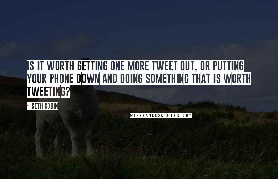 Seth Godin Quotes: Is it worth getting one more tweet out, or putting your phone down and doing something that is worth tweeting?