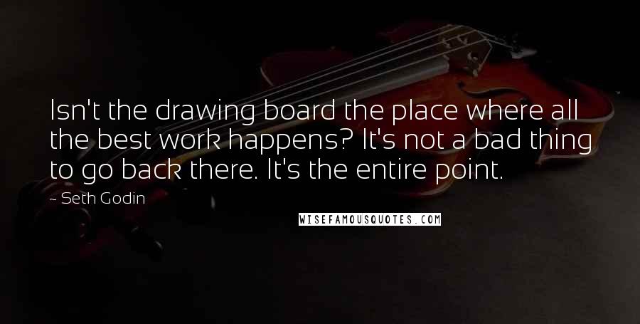 Seth Godin Quotes: Isn't the drawing board the place where all the best work happens? It's not a bad thing to go back there. It's the entire point.