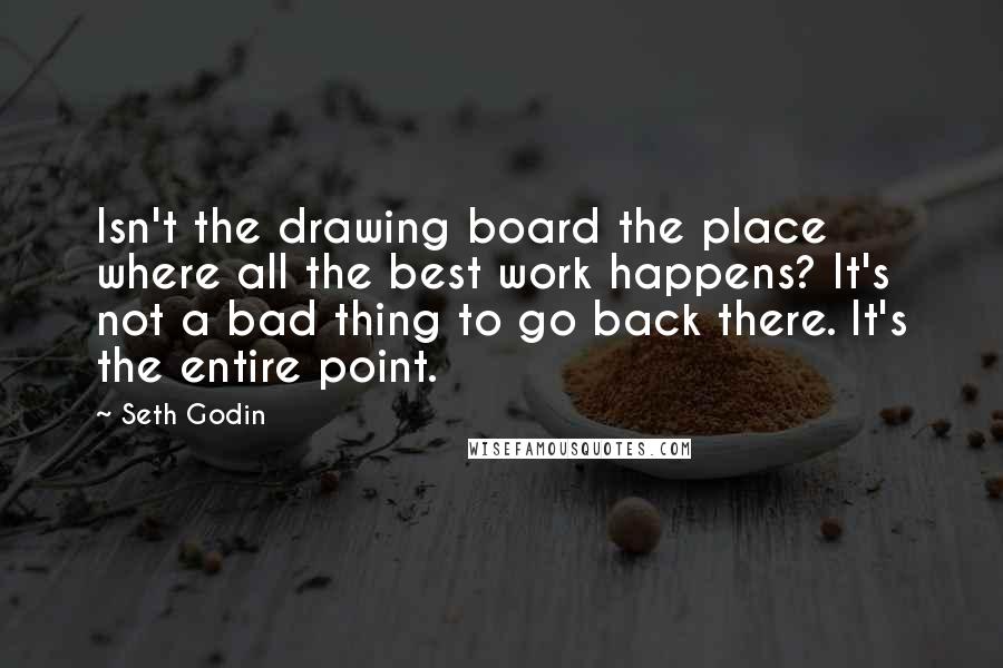 Seth Godin Quotes: Isn't the drawing board the place where all the best work happens? It's not a bad thing to go back there. It's the entire point.