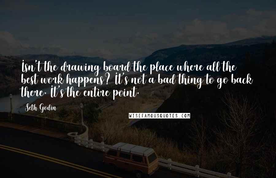 Seth Godin Quotes: Isn't the drawing board the place where all the best work happens? It's not a bad thing to go back there. It's the entire point.