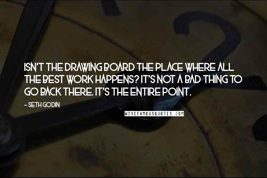 Seth Godin Quotes: Isn't the drawing board the place where all the best work happens? It's not a bad thing to go back there. It's the entire point.