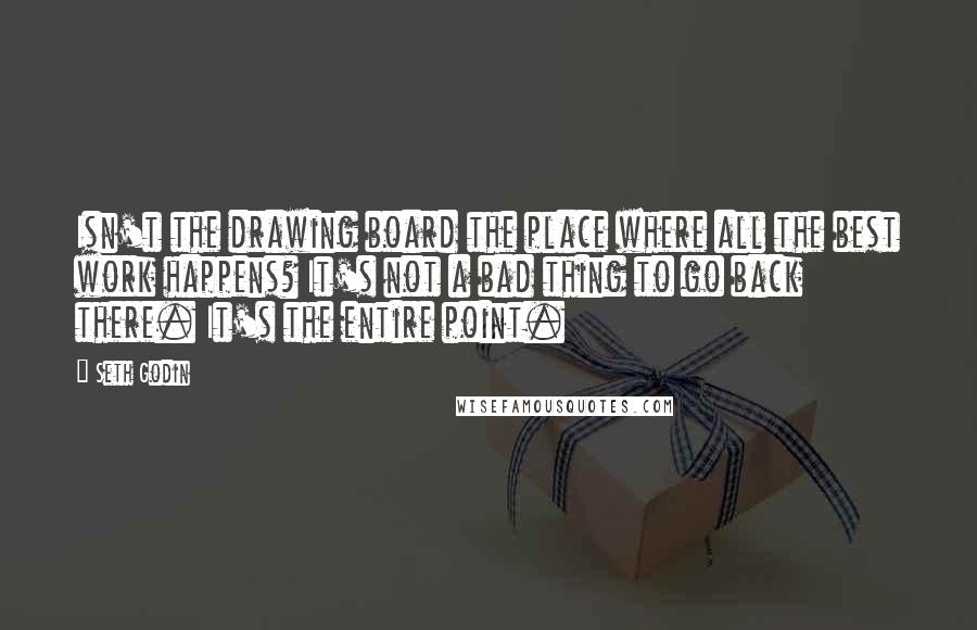 Seth Godin Quotes: Isn't the drawing board the place where all the best work happens? It's not a bad thing to go back there. It's the entire point.