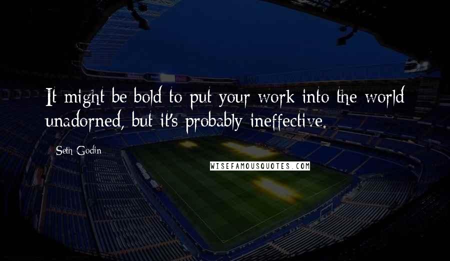 Seth Godin Quotes: It might be bold to put your work into the world unadorned, but it's probably ineffective.