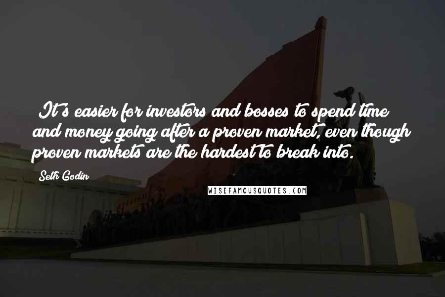 Seth Godin Quotes: (It's easier for investors and bosses to spend time and money going after a proven market, even though proven markets are the hardest to break into.)