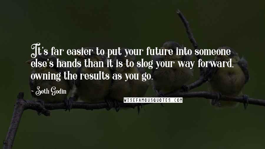 Seth Godin Quotes: It's far easier to put your future into someone else's hands than it is to slog your way forward, owning the results as you go.