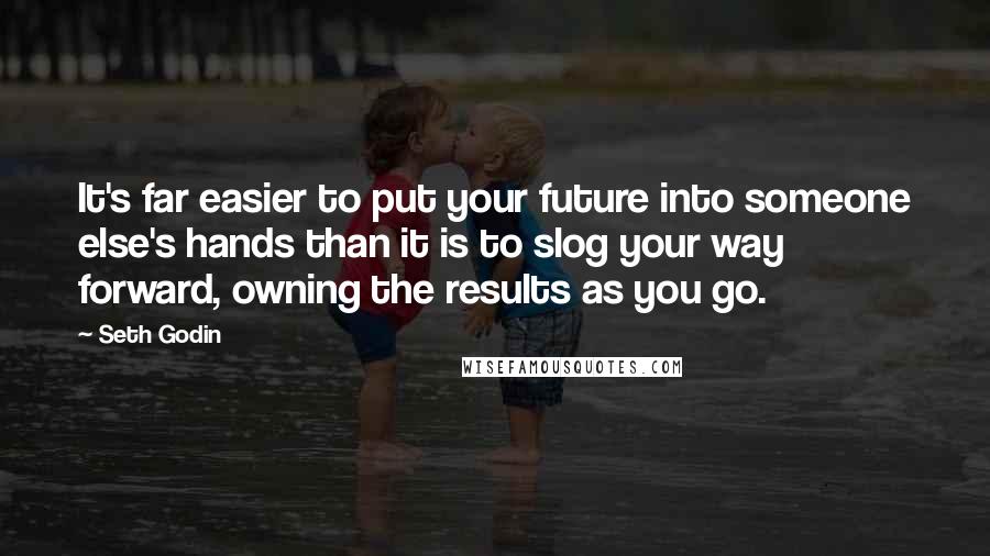 Seth Godin Quotes: It's far easier to put your future into someone else's hands than it is to slog your way forward, owning the results as you go.