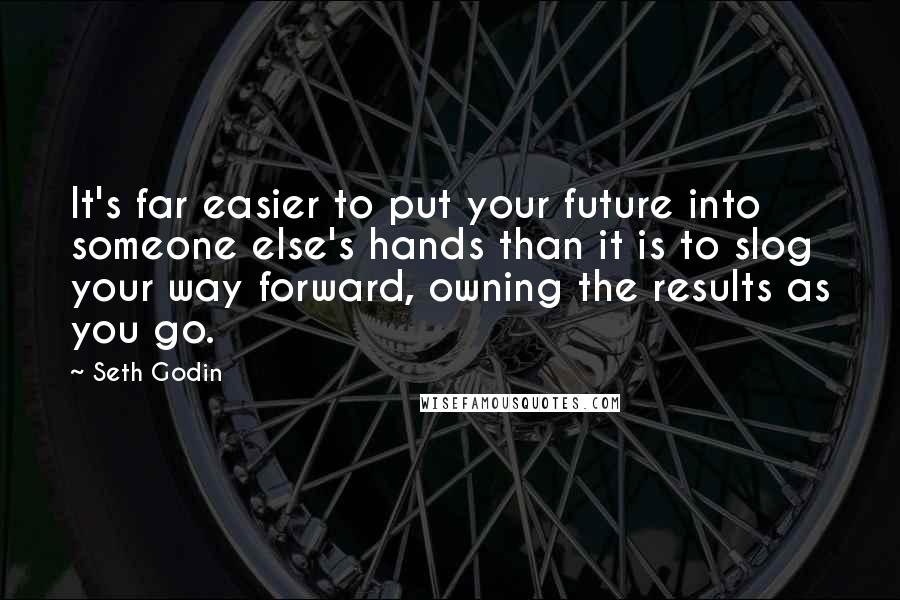 Seth Godin Quotes: It's far easier to put your future into someone else's hands than it is to slog your way forward, owning the results as you go.