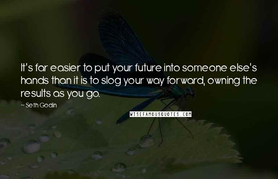 Seth Godin Quotes: It's far easier to put your future into someone else's hands than it is to slog your way forward, owning the results as you go.