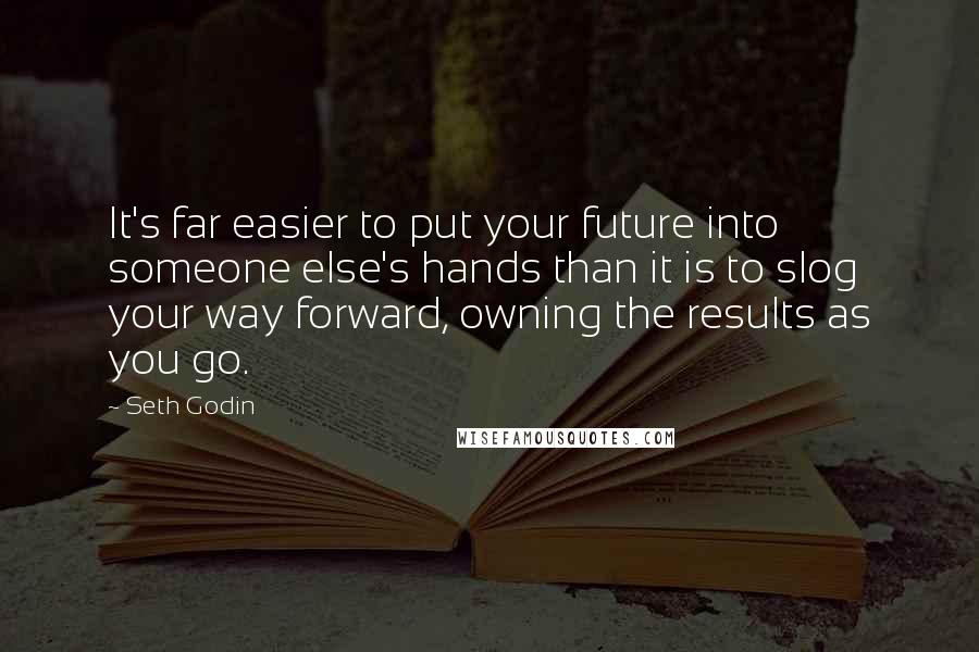 Seth Godin Quotes: It's far easier to put your future into someone else's hands than it is to slog your way forward, owning the results as you go.