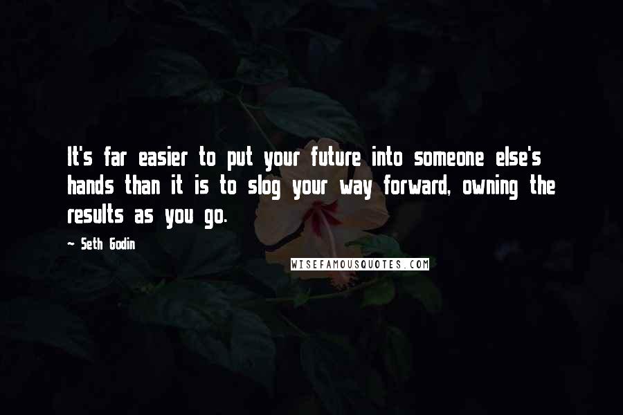 Seth Godin Quotes: It's far easier to put your future into someone else's hands than it is to slog your way forward, owning the results as you go.