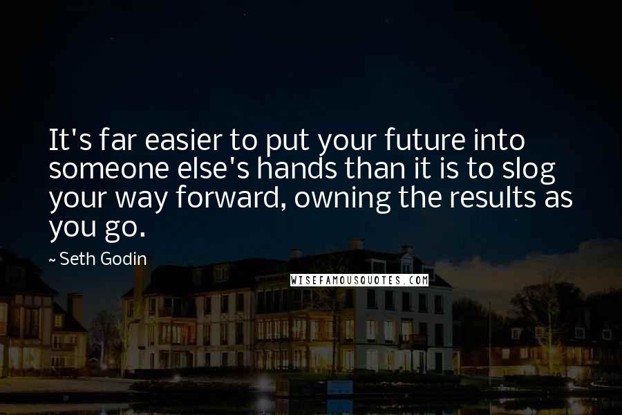 Seth Godin Quotes: It's far easier to put your future into someone else's hands than it is to slog your way forward, owning the results as you go.