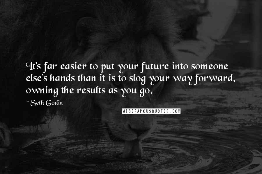 Seth Godin Quotes: It's far easier to put your future into someone else's hands than it is to slog your way forward, owning the results as you go.