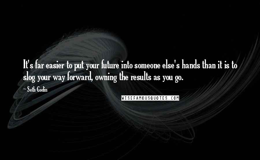 Seth Godin Quotes: It's far easier to put your future into someone else's hands than it is to slog your way forward, owning the results as you go.