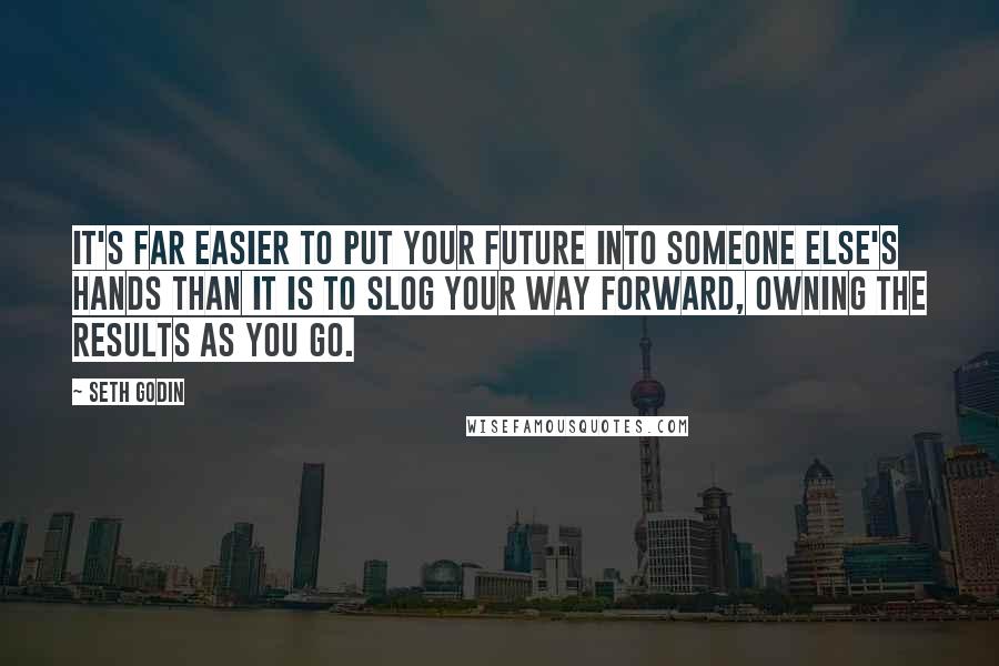 Seth Godin Quotes: It's far easier to put your future into someone else's hands than it is to slog your way forward, owning the results as you go.