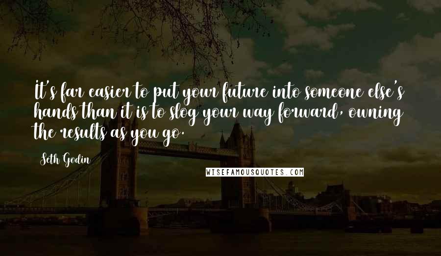 Seth Godin Quotes: It's far easier to put your future into someone else's hands than it is to slog your way forward, owning the results as you go.