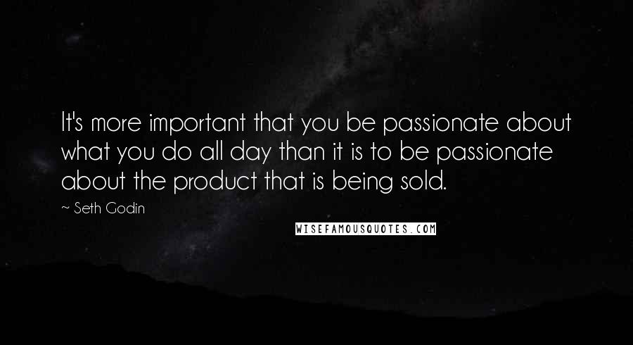 Seth Godin Quotes: It's more important that you be passionate about what you do all day than it is to be passionate about the product that is being sold.