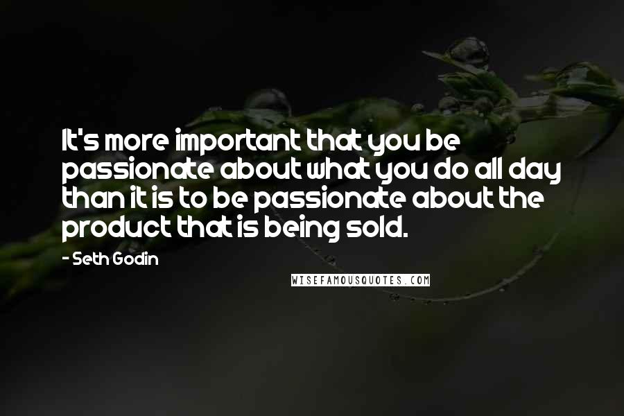 Seth Godin Quotes: It's more important that you be passionate about what you do all day than it is to be passionate about the product that is being sold.