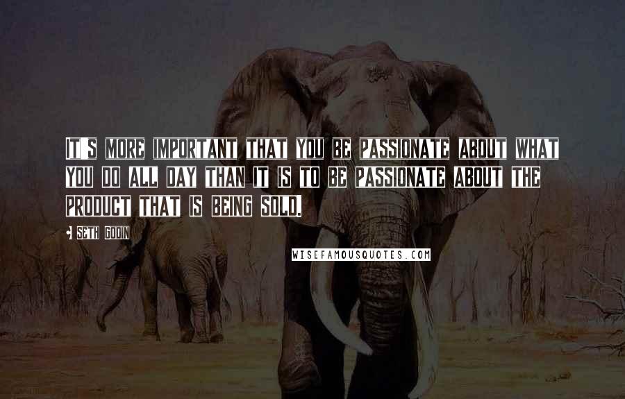 Seth Godin Quotes: It's more important that you be passionate about what you do all day than it is to be passionate about the product that is being sold.