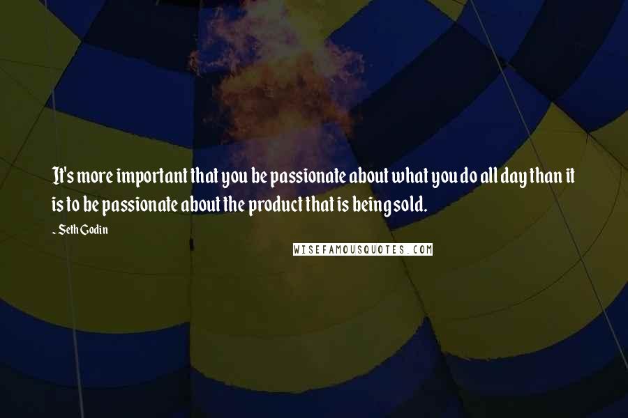 Seth Godin Quotes: It's more important that you be passionate about what you do all day than it is to be passionate about the product that is being sold.