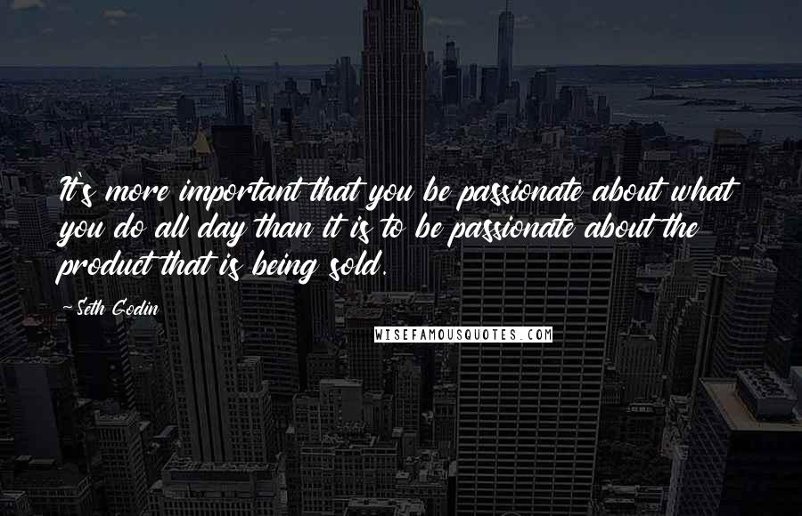 Seth Godin Quotes: It's more important that you be passionate about what you do all day than it is to be passionate about the product that is being sold.