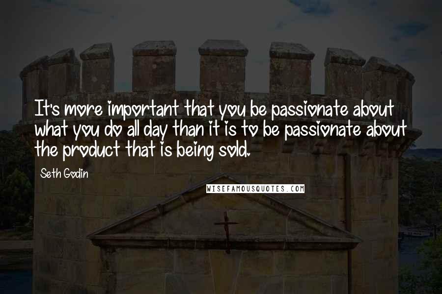 Seth Godin Quotes: It's more important that you be passionate about what you do all day than it is to be passionate about the product that is being sold.