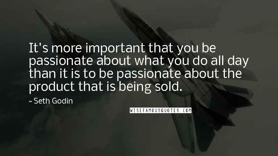 Seth Godin Quotes: It's more important that you be passionate about what you do all day than it is to be passionate about the product that is being sold.