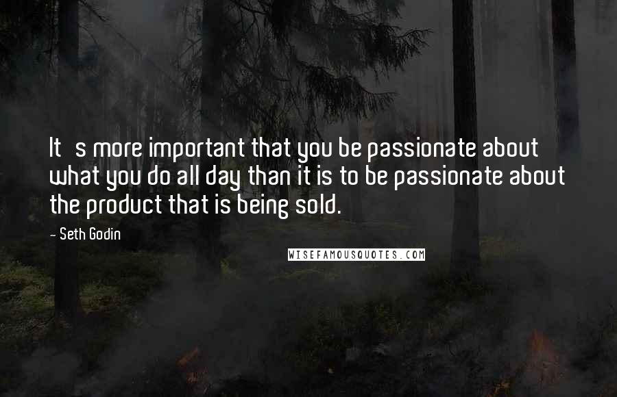 Seth Godin Quotes: It's more important that you be passionate about what you do all day than it is to be passionate about the product that is being sold.