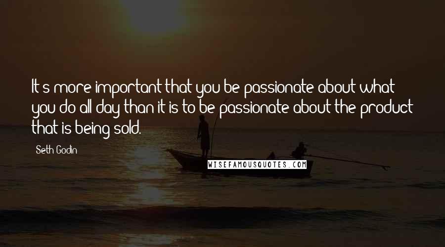 Seth Godin Quotes: It's more important that you be passionate about what you do all day than it is to be passionate about the product that is being sold.