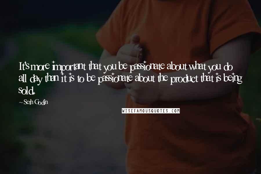 Seth Godin Quotes: It's more important that you be passionate about what you do all day than it is to be passionate about the product that is being sold.