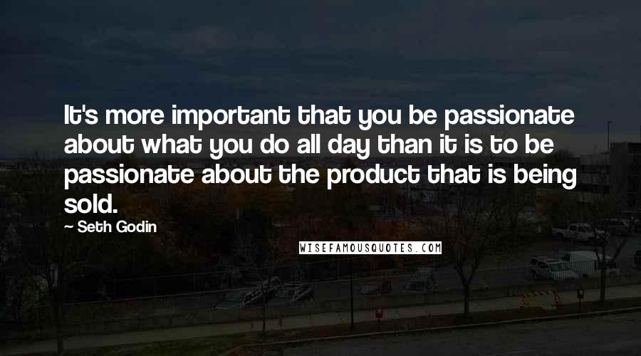 Seth Godin Quotes: It's more important that you be passionate about what you do all day than it is to be passionate about the product that is being sold.
