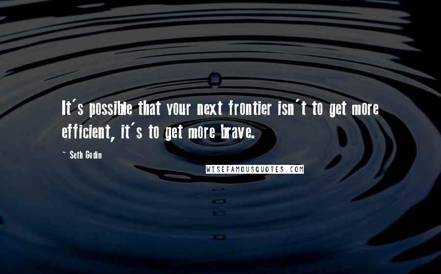 Seth Godin Quotes: It's possible that your next frontier isn't to get more efficient, it's to get more brave.