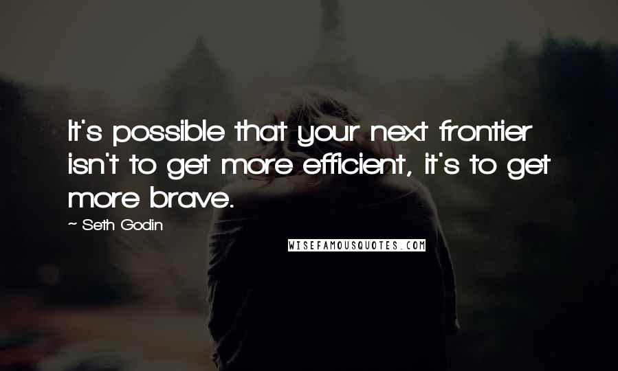 Seth Godin Quotes: It's possible that your next frontier isn't to get more efficient, it's to get more brave.