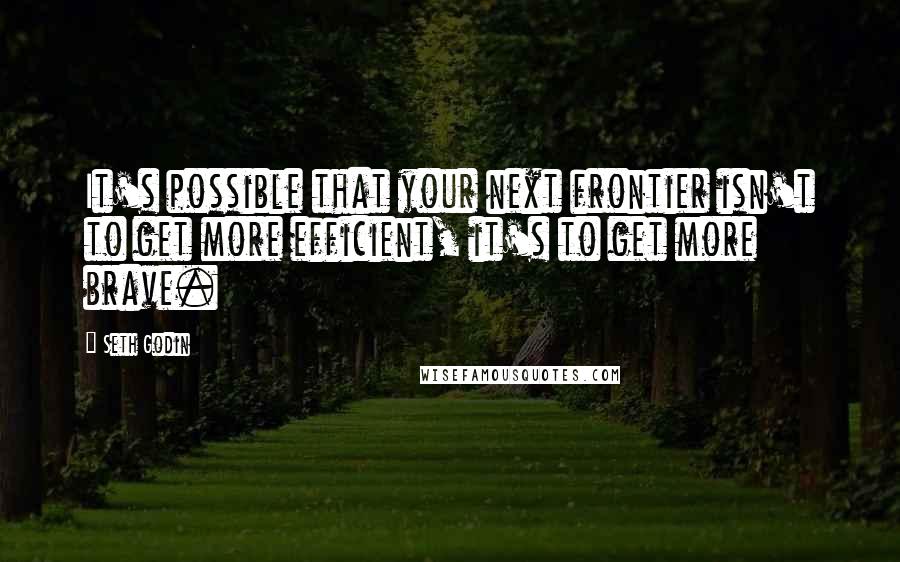Seth Godin Quotes: It's possible that your next frontier isn't to get more efficient, it's to get more brave.