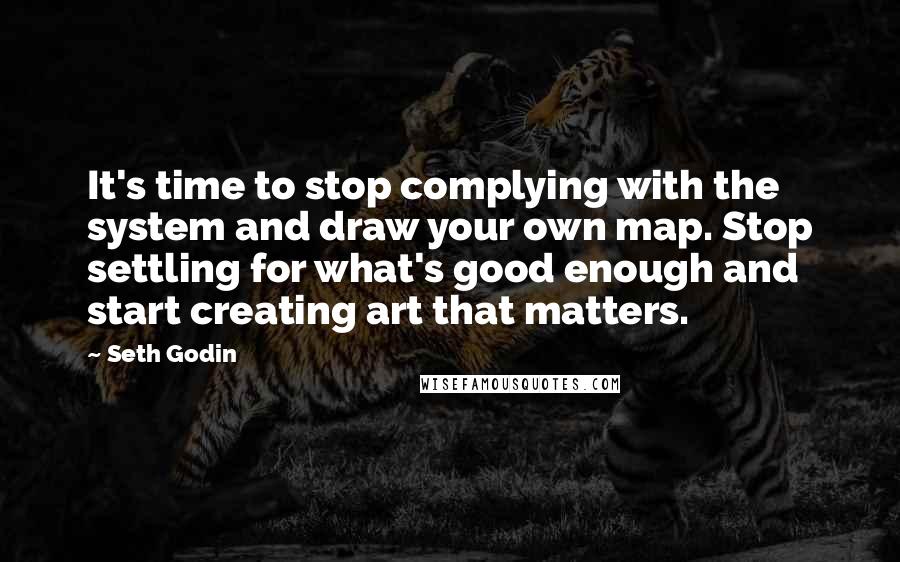 Seth Godin Quotes: It's time to stop complying with the system and draw your own map. Stop settling for what's good enough and start creating art that matters.