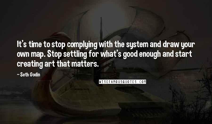 Seth Godin Quotes: It's time to stop complying with the system and draw your own map. Stop settling for what's good enough and start creating art that matters.