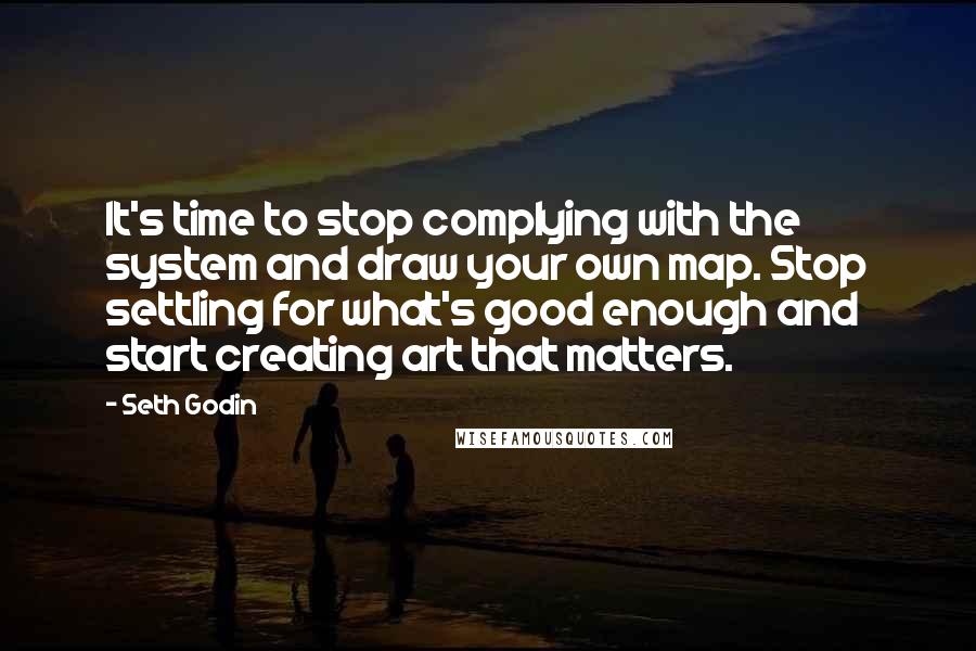 Seth Godin Quotes: It's time to stop complying with the system and draw your own map. Stop settling for what's good enough and start creating art that matters.