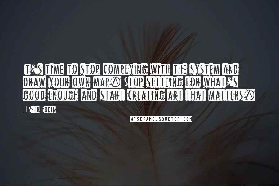 Seth Godin Quotes: It's time to stop complying with the system and draw your own map. Stop settling for what's good enough and start creating art that matters.