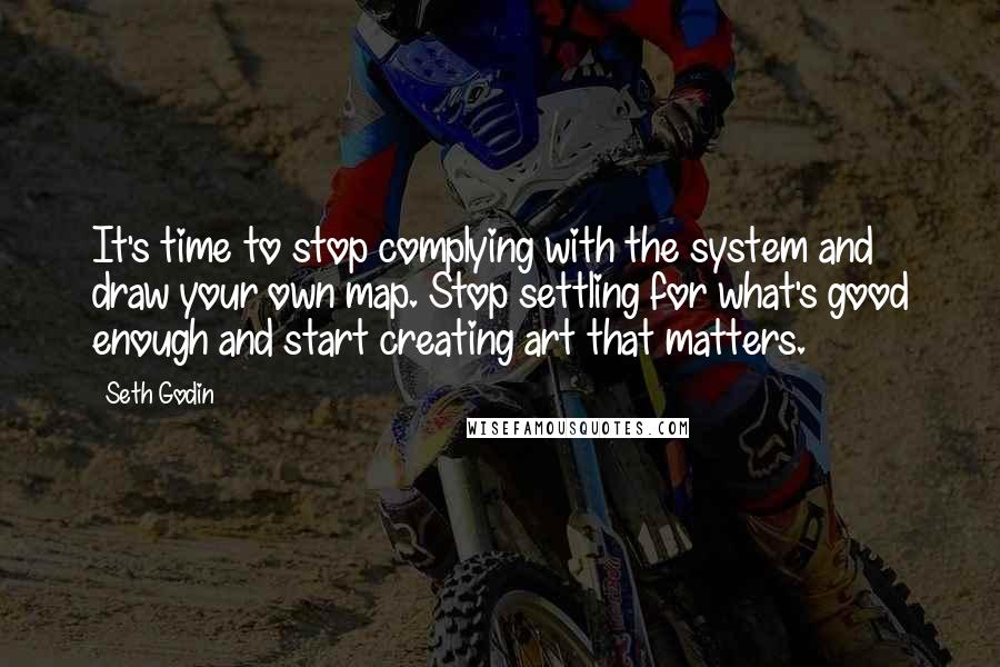 Seth Godin Quotes: It's time to stop complying with the system and draw your own map. Stop settling for what's good enough and start creating art that matters.