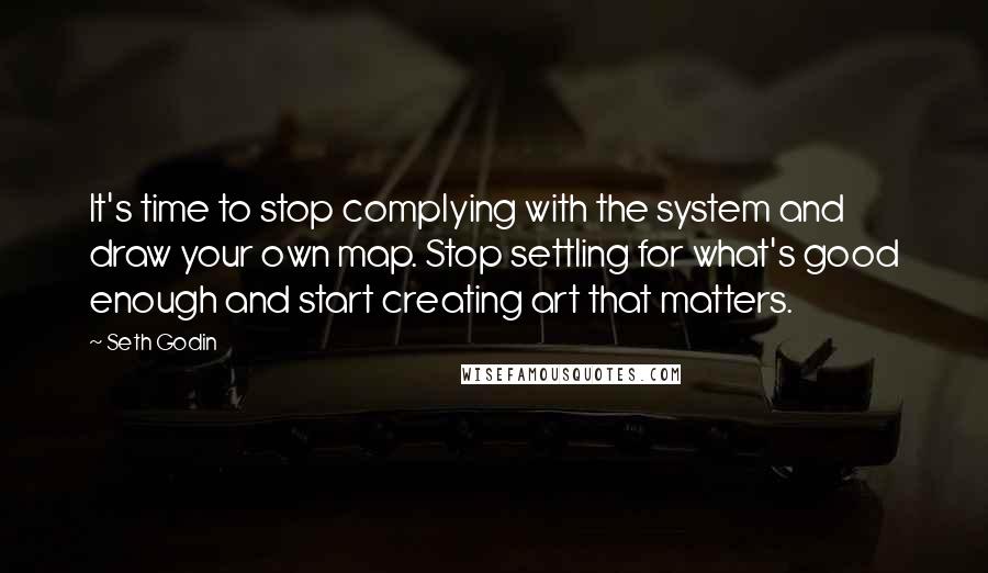 Seth Godin Quotes: It's time to stop complying with the system and draw your own map. Stop settling for what's good enough and start creating art that matters.