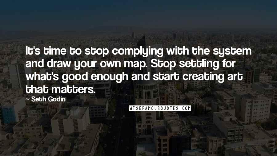 Seth Godin Quotes: It's time to stop complying with the system and draw your own map. Stop settling for what's good enough and start creating art that matters.