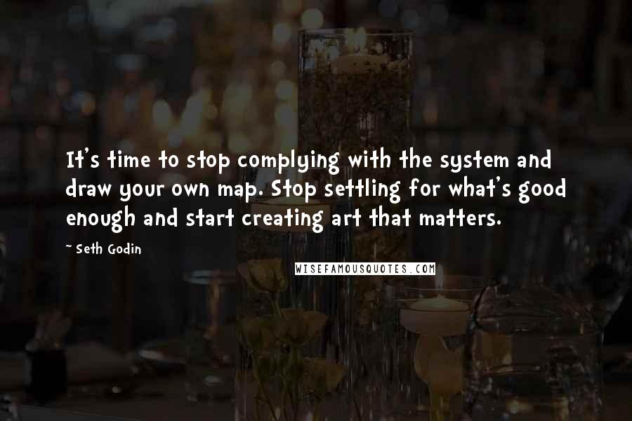 Seth Godin Quotes: It's time to stop complying with the system and draw your own map. Stop settling for what's good enough and start creating art that matters.