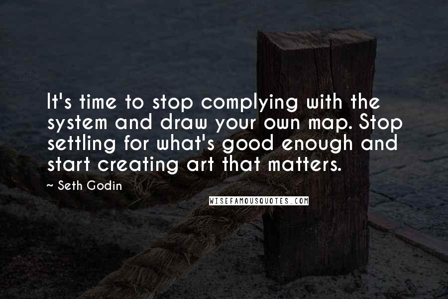 Seth Godin Quotes: It's time to stop complying with the system and draw your own map. Stop settling for what's good enough and start creating art that matters.