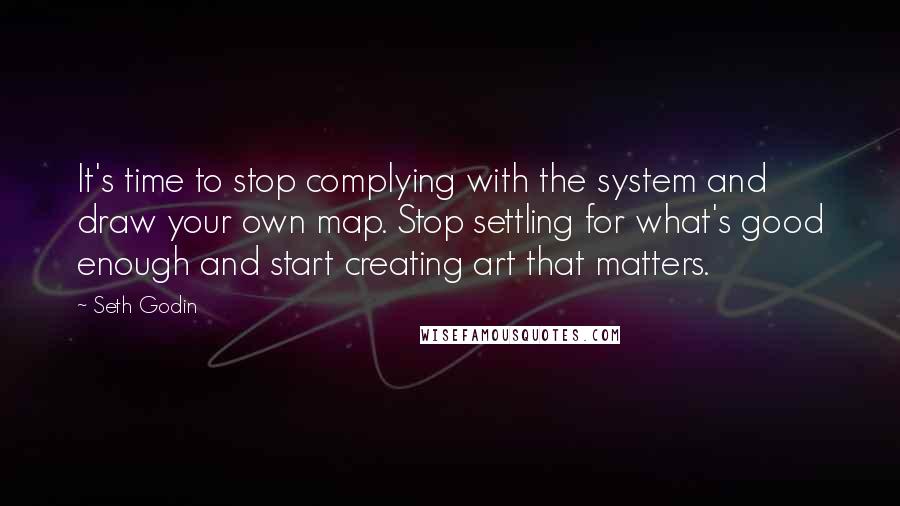 Seth Godin Quotes: It's time to stop complying with the system and draw your own map. Stop settling for what's good enough and start creating art that matters.