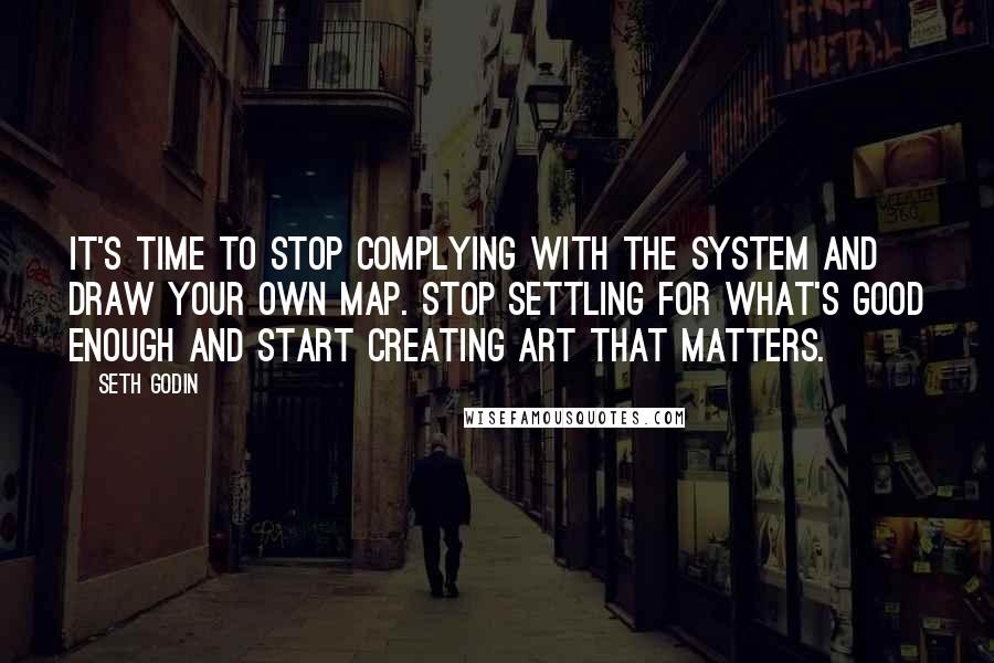 Seth Godin Quotes: It's time to stop complying with the system and draw your own map. Stop settling for what's good enough and start creating art that matters.