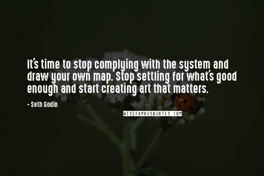 Seth Godin Quotes: It's time to stop complying with the system and draw your own map. Stop settling for what's good enough and start creating art that matters.