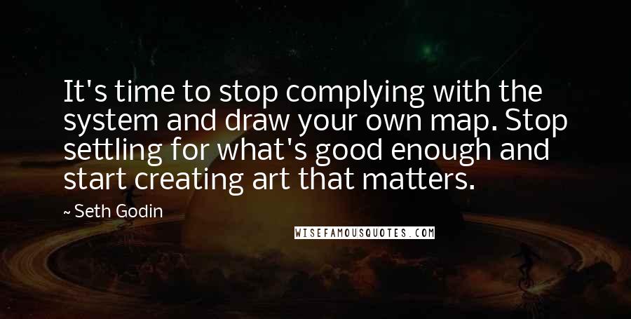 Seth Godin Quotes: It's time to stop complying with the system and draw your own map. Stop settling for what's good enough and start creating art that matters.